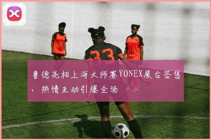 鲁德亮相上海大师赛YONEX展台签售，热情互动引爆全场