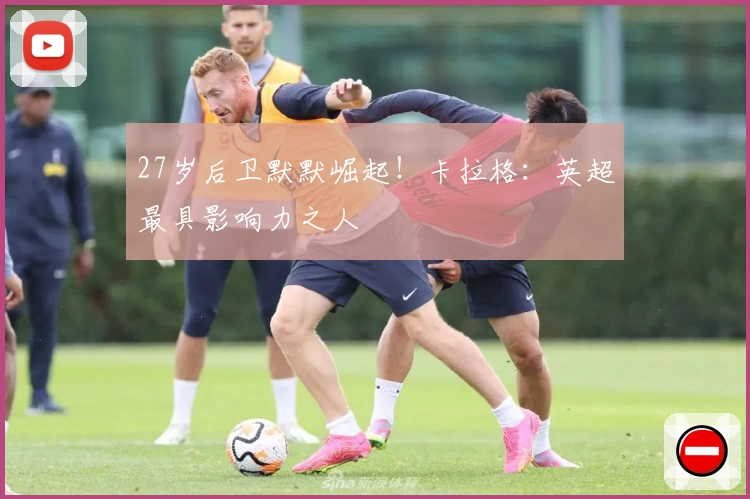 27岁后卫默默崛起！卡拉格：英超最具影响力之人