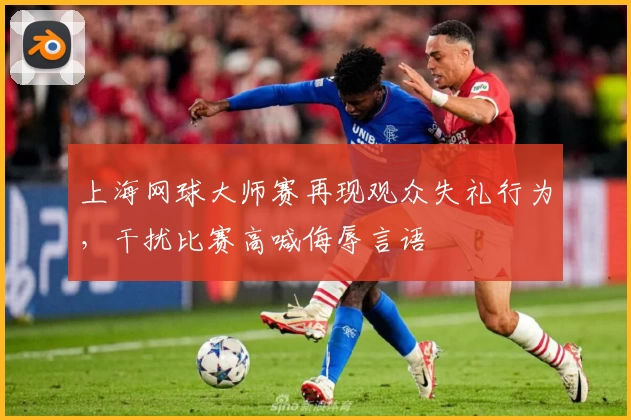 上海网球大师赛再现观众失礼行为,干扰比赛高喊侮辱言语