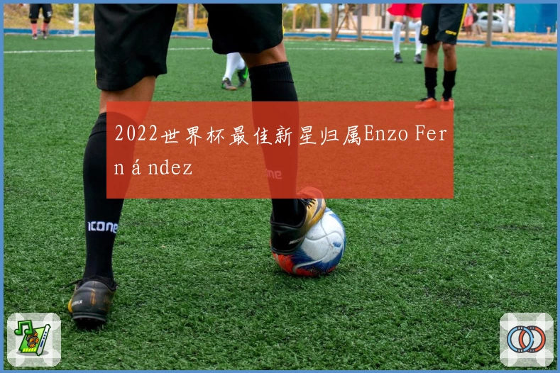 2022世界杯最佳新星归属Enzo Fernández