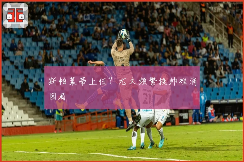 斯帕莱蒂上任？尤文频繁换帅难消困局