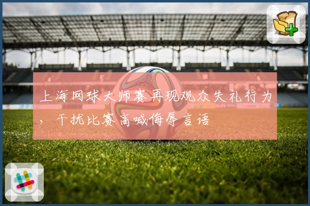 上海网球大师赛再现观众失礼行为,干扰比赛高喊侮辱言语