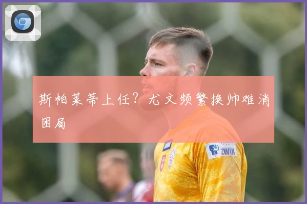 斯帕莱蒂上任？尤文频繁换帅难消困局