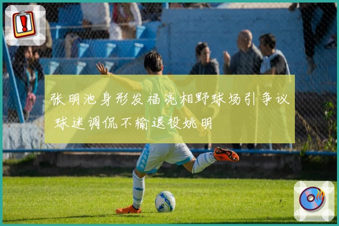 张明池身形发福亮相野球场引争议 球迷调侃不输退役姚明