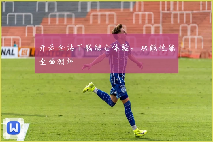 开云全站下载综合体验，功能性能全面测评