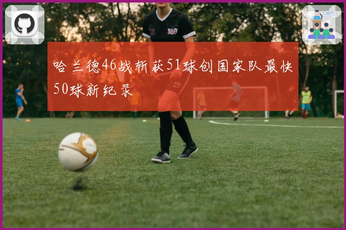 哈兰德46战斩获51球创国家队最快50球新纪录