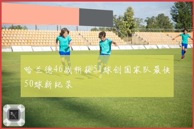 哈兰德46战斩获51球创国家队最快50球新纪录