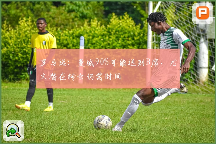 罗马诺：曼城90%可能送别B席，尤文潜在转会仍需时间