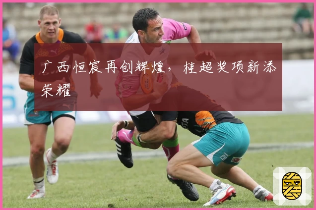 广西恒宸再创辉煌，桂超奖项新添荣耀