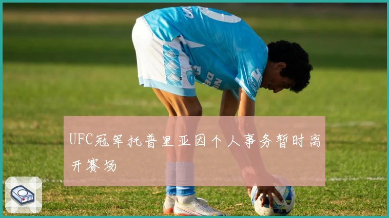 UFC冠军托普里亚因个人事务暂时离开赛场