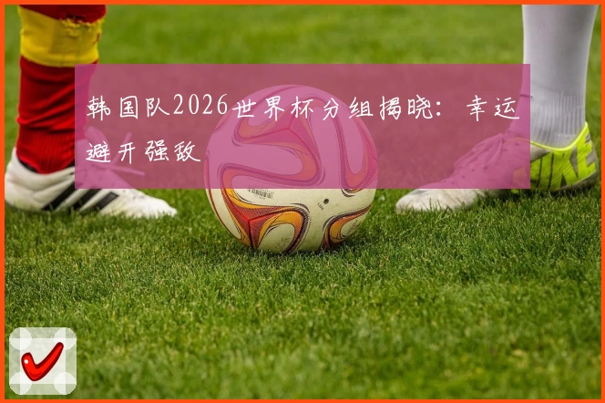 韩国队2026世界杯分组揭晓：幸运避开强敌