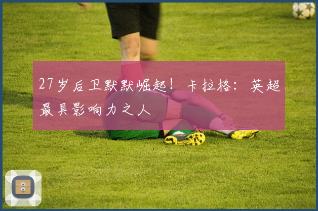 27岁后卫默默崛起！卡拉格：英超最具影响力之人
